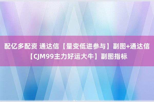配亿多配资 通达信【量变低进参与】副图+通达信【CJM99主力好运大牛】副图指标