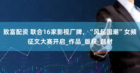 致富配资 联合16家影视厂牌，“风起国潮”女频征文大赛开启_作品_版权_题材