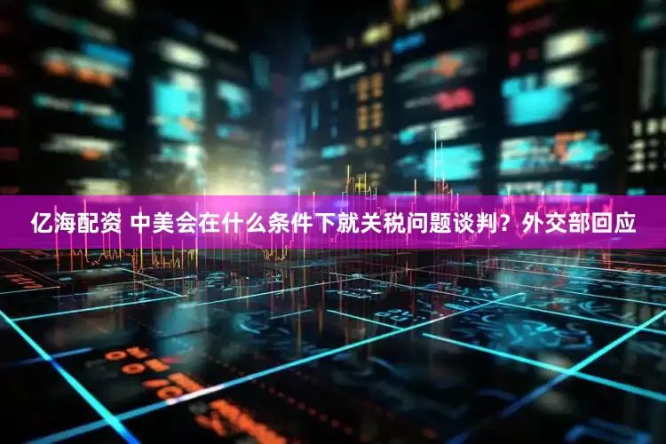 亿海配资 中美会在什么条件下就关税问题谈判？外交部回应