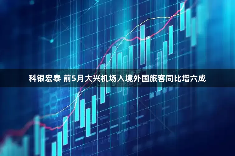 科银宏泰 前5月大兴机场入境外国旅客同比增六成