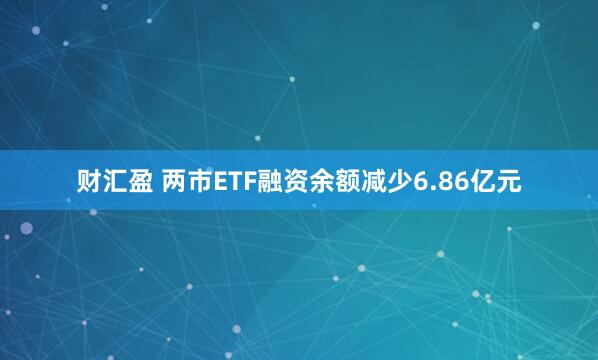 财汇盈 两市ETF融资余额减少6.86亿元