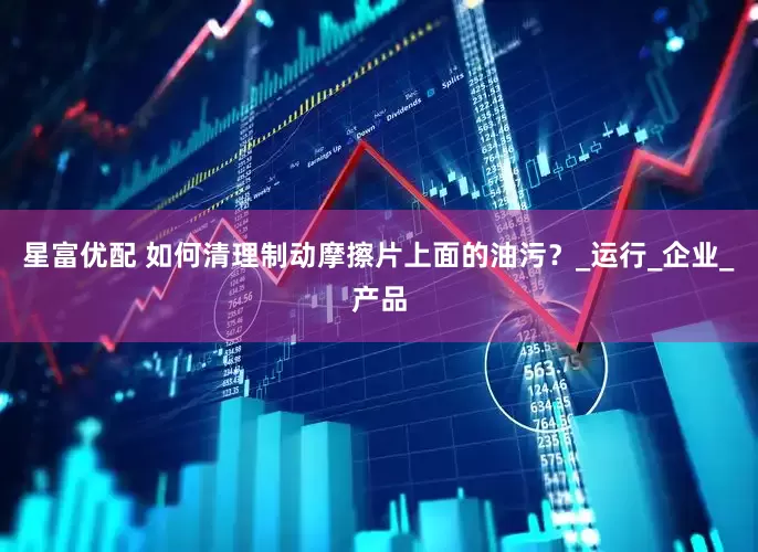 星富优配 如何清理制动摩擦片上面的油污？_运行_企业_产品