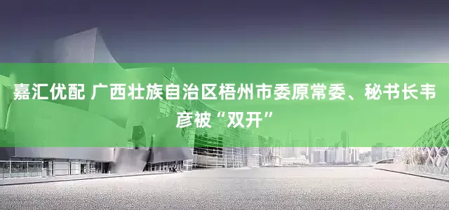 嘉汇优配 广西壮族自治区梧州市委原常委、秘书长韦彦被“双开”