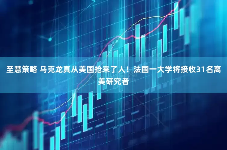 至慧策略 马克龙真从美国抢来了人！法国一大学将接收31名离美研究者