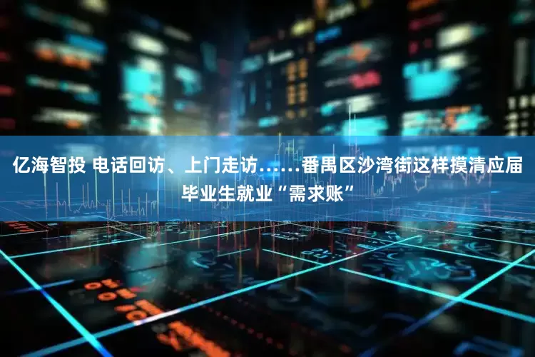 亿海智投 电话回访、上门走访……番禺区沙湾街这样摸清应届毕业生就业“需求账”