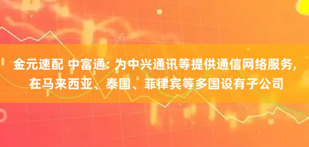 金元速配 中富通: 为中兴通讯等提供通信网络服务, 在马来西亚、泰国、菲律宾等多国设有子公司