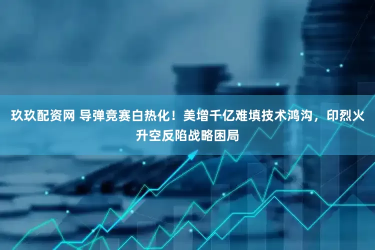 玖玖配资网 导弹竞赛白热化！美增千亿难填技术鸿沟，印烈火升空反陷战略困局