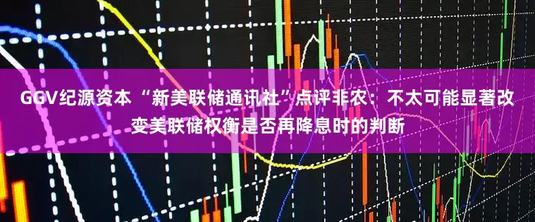 GGV纪源资本 “新美联储通讯社”点评非农：不太可能显著改变美联储权衡是否再降息时的判断