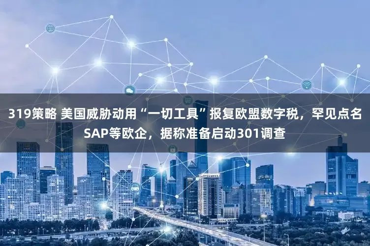 319策略 美国威胁动用“一切工具”报复欧盟数字税，罕见点名SAP等欧企，据称准备启动301调查