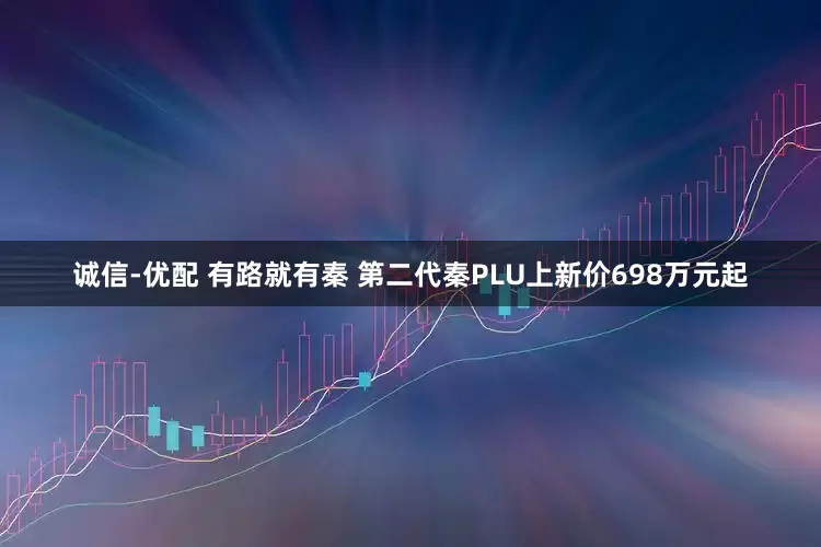 诚信-优配 有路就有秦 第二代秦PLU上新价698万元起
